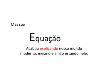 Mas sua E quação Acabou  explicando  nosso mundo moderno, mesmo ele não estando nele. 