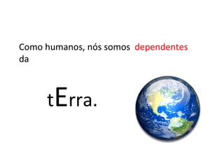 t E rra. Como humanos, nós somos  dependentes  da 