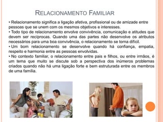 RELACIONAMENTO FAMILIAR
• Relacionamento significa a ligação afetiva, profissional ou de amizade entre
pessoas que se unem com os mesmos objetivos e interesses.
• Todo tipo de relacionamento envolve convivência, comunicação e atitudes que
devem ser recíprocas. Quando uma das partes não desenvolve os atributos
necessários para uma boa convivência, o relacionamento se torna difícil.
• Um bom relacionamento se desenvolve quando há confiança, empatia,
respeito e harmonia entre as pessoas envolvidas.
• No contexto familiar, o relacionamento entre pais e filhos, ou entre irmãos, é
um tema que muito se discute sob a perspectiva dos inúmeros problemas
criados quando não há uma ligação forte e bem estruturada entre os membros
de uma família.

 