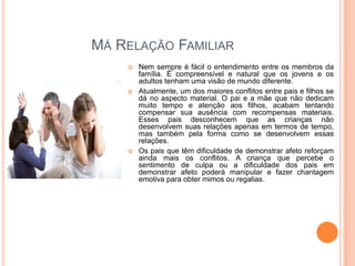 MÁ RELAÇÃO FAMILIAR






Nem sempre é fácil o entendimento entre os membros da
família. É compreensível e natural que os jovens e os
adultos tenham uma visão de mundo diferente.
Atualmente, um dos maiores conflitos entre pais e filhos se
dá no aspecto material. O pai e a mãe que não dedicam
muito tempo e atenção aos filhos, acabam tentando
compensar sua ausência com recompensas materiais.
Esses pais desconhecem que as crianças não
desenvolvem suas relações apenas em termos de tempo,
mas também pela forma como se desenvolvem essas
relações.
Os pais que têm dificuldade de demonstrar afeto reforçam
ainda mais os conflitos. A criança que percebe o
sentimento de culpa ou a dificuldade dos pais em
demonstrar afeto poderá manipular e fazer chantagem
emotiva para obter mimos ou regalias.

 