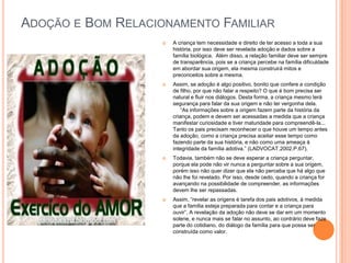 ADOÇÃO E BOM RELACIONAMENTO FAMILIAR


A criança tem necessidade e direito de ter acesso a toda a sua
história, por isso deve ser revelada adoção e dados sobre a
família biológica. Além disso, a relação familiar deve ser sempre
de transparência, pois se a criança percebe na família dificuldade
em abordar sua origem, ela mesma construirá mitos e
preconceitos sobre a mesma.



Assim, se adoção é algo positivo, bonito que confere a condição
de filho, por que não falar a respeito? O que é bom precisa ser
natural e fluir nos diálogos. Desta forma, a criança mesmo terá
segurança para falar da sua origem e não ter vergonha dela.
“As informações sobre a origem fazem parte da história da
criança, podem e devem ser acessadas a medida que a criança
manifestar curiosidade e tiver maturidade para compreendê-la...
Tanto os pais precisam reconhecer o que houve um tempo antes
da adoção, como a criança precisa aceitar esse tempo como
fazendo parte da sua história, e não como uma ameaça à
integridade da família adotiva.” (LADVOCAT.2002.P.67).



Todavia, também não se deve esperar a criança perguntar,
porque ela pode não vir nunca a perguntar sobre a sua origem,
porém isso não quer dizer que ela não perceba que há algo que
não lhe foi revelado. Por isso, desde cedo, quando a criança for
avançando na possibilidade de compreender, as informações
devem lhe ser repassadas.



Assim, “revelar as origens é tarefa dos pais adotivos, à medida
que a família esteja preparada para contar e a criança para
ouvir”. A revelação da adoção não deve se dar em um momento
solene, e nunca mais se falar no assunto, ao contrário deve faze
parte do cotidiano, do diálogo da família para que possa ser
construída como valor.

 