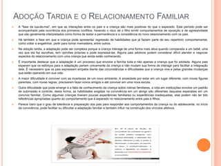 ADOÇÃO TARDIA E O RELACIONAMENTO FAMILIAR


A “fase da lua-de-mel”, em que as interações entre os pais e a criança são mais positivas do que o esperado. Este período pode ser
acompanhado pela ocorrência dos primeiros conflitos, havendo o risco de o filho emitir comportamentos de oposição e de agressividade
que são geralmente interpretados como forma de testar a permanência e a consistência do novo relacionamento com os pais.



Há também a fase em que a criança pode apresentar regressão de habilidades que já faziam parte de seu repertório comportamental,
como voltar a engatinhar, pedir para tomar mamadeira, entre outros.



Na adoção tardia, a adaptação pode ser complexa porque a criança interage de uma forma mais ativa quando comparada a um bebê, uma
vez que ela faz escolhas, tem opiniões próprias e pode expressá-las. Alguns pais adotivos podem considerar difícil atender e negociar
aspectos do relacionamento com uma criança que ainda estão conhecendo.



É importante destacar que a adaptação é um processo que envolve a família toda e não apenas a criança que foi adotada. Alguns pais
esperam que os esforços para a adaptação partam unicamente da criança e não mudam sua forma de interagir para facilitar a integração
dela. É necessário que os pais expressem empatia diante das circunstâncias e dificuldades que a criança vive e pelas grandes mudanças
que estão operando em sua vida.



A maior dificuldade é conviver com as incertezas de um novo ambiente. A ansiedade por estar em um lugar diferente, com novas figuras
parentais, com novas regras, precisarem fazer novos amigos e até conviver em uma nova escola.



Outra dificuldade que pode emergir é a falta de conhecimento da criança sobre rotinas familiares, a vida em instituições envolve um padrão
de submissão e controle, desta forma, as habilidades exigidas na convivência em um abrigo são diferentes daquelas esperadas em um
convívio familiar. Como algumas crianças tiveram poucas experiências familiares ou experiências inadequadas, elas podem não ter tido
referências apropriadas quanto ao comportamento que é esperado no relacionamento entre pais e filhos.



Parece claro que o grau de tolerância e preparação dos pais para responder aos comportamentos da criança ou do adolescente, no início
da convivência, pode facilitar ou dificultar a adaptação familiar e também influir na construção dos vínculos afetivos.

 