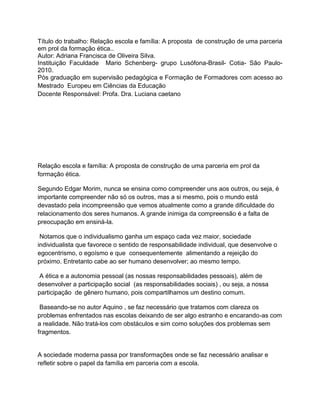 Título do trabalho: Relação escola e família: A proposta de construção de uma parceria
em prol da formação ética..
Autor: Adriana Francisca de Oliveira Silva.
Instituição Faculdade Mario Schenberg- grupo Lusófona-Brasil- Cotia- São Paulo-
2010.
Pós graduação em supervisão pedagógica e Formação de Formadores com acesso ao
Mestrado Europeu em Ciências da Educação
Docente Responsável: Profa. Dra. Luciana caetano




Relação escola e família: A proposta de construção de uma parceria em prol da
formação ética.

Segundo Edgar Morim, nunca se ensina como compreender uns aos outros, ou seja, é
importante compreender não só os outros, mas a si mesmo, pois o mundo está
devastado pela incompreensão que vemos atualmente como a grande dificuldade do
relacionamento dos seres humanos. A grande inimiga da compreensão é a falta de
preocupação em ensiná-la.

 Notamos que o individualismo ganha um espaço cada vez maior, sociedade
individualista que favorece o sentido de responsabilidade individual, que desenvolve o
egocentrismo, o egoísmo e que consequentemente alimentando a rejeição do
próximo. Entretanto cabe ao ser humano desenvolver; ao mesmo tempo.

 A ética e a autonomia pessoal (as nossas responsabilidades pessoais), além de
desenvolver a participação social (as responsabilidades sociais) , ou seja, a nossa
participação de gênero humano, pois compartilhamos um destino comum.

 Baseando-se no autor Aquino , se faz necessário que tratamos com clareza os
problemas enfrentados nas escolas deixando de ser algo estranho e encarando-as com
a realidade. Não tratá-los com obstáculos e sim como soluções dos problemas sem
fragmentos.


A sociedade moderna passa por transformações onde se faz necessário analisar e
refletir sobre o papel da família em parceria com a escola.
 