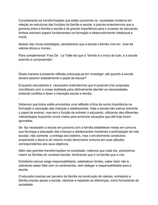 Considerando as transformações que estão ocorrendo na sociedade moderna em
relação as estruturas das funções da família e escola, é preciso entendermos que a
parceria entre a família e escola é de grande importância para o sucesso do educando.
Ambas exercem papeis fundamentais na formação e desenvolvimento intelectual e
moral.

Apesar das novas estratégias, percebemos que a escola x família vive em crise de
valores éticos e morais.

Para complementar Yves De La Taille diz que a “família é o início de tudo, e a escola
exercita a compreensão”.

.

Desta maneira a presente reflexão preocupa-se em investigar; até quando a escola
deverá assumir isoladamente o papel de educar?

Enquanto educadores é necessário entendermos que é possível criar propostas
conciliáveis com a nossa realidade para efetivamente atender as necessidades,
evitando conflitos e fazer a interação escola e família.
.

Sabemos que todos estão envolvidos uma reflexão crítica de suma importância na
formação e educação das crianças e adolescentes. Hoje a escola não exerce somente
o papel de ensinar, mas tem a função de entreter o educando, utilizando das diferentes
metodologias buscando novos meios para amenizar situações que até hoje foram
ignoradas.

Se faz necessário a escola em parceria com a família estabelecer metas em comuns
que favoreça a educação das crianças e adolescentes mantendo a participação da vida
escolar, não somente a entrega dos boletins, mas o envolvimento construtivo
amparando o aluno e do mesmo modo demonstrar sintonia em suas atitudes
correspondentes aos seus objetivos.

Além das grandes transformações na sociedade, notamos que cada dia precisamos
inserir as famílias do contexto escolar, lembrando que é na família que a cria.

Entretanto educar exige responsabilidade, estabelecer limites, saber dizer não é,
sobretudo saber lidar com os sentimentos, sem delegar a responsabilidade para a
escola.

O educador precisa ser parceiro da família na construção de valores, entretanto a
família precisa apoiar a escola, valorizar e respeitar as diferenças, como formadores da
sociedade.
 