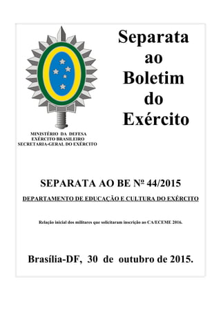 Separata
ao
Boletim
do
Exército
MINISTÉRIO DA DEFESA
EXÉRCITO BRASILEIRO
SECRETARIA-GERAL DO EXÉRCITO
SEPARATA AO BE Nº 44/2015
DEPARTAMENTO DE EDUCAÇÃO E CULTURA DO EXÉRCITO
Relação inicial dos militares que solicitaram inscrição ao CA/ECEME 2016.
Brasília-DF, 30 de outubro de 2015.
 