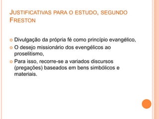 JUSTIFICATIVAS PARA O ESTUDO, SEGUNDO
FRESTON
 Divulgação da própria fé como princípio evangélico,
 O desejo missionário dos evengélicos ao
proselitismo,
 Para isso, recorre-se a variados discursos
(pregações) baseados em bens simbólicos e
materiais.
 