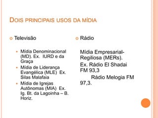 DOIS PRINCIPAIS USOS DA MÍDIA
 Televisão
 Mídia Denominacional
(MD). Ex. IURD e da
Graça
 Mídia de Liderança
Evangélica (MLE) Ex.
Silas Malafaia
 Mídia de Igrejas
Autônomas (MIA) Ex.
Ig. Bt. da Lagoinha – B.
Horiz.
 Rádio
Mídia Empresarial-
Regiliosa (MERs).
Ex. Rádio El Shadai
FM 93,3
Rádio Melogia FM
97,3.
 