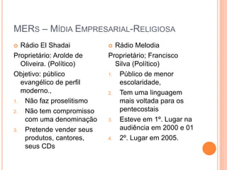 MERS – MÍDIA EMPRESARIAL-RELIGIOSA
 Rádio El Shadai
Proprietário: Arolde de
Oliveira. (Político)
Objetivo: público
evangélico de perfil
moderno.,
1. Não faz proselitismo
2. Não tem compromisso
com uma denominação
3. Pretende vender seus
produtos, cantores,
seus CDs
 Rádio Melodia
Proprietário; Francisco
Silva (Político)
1. Público de menor
escolaridade,
2. Tem uma linguagem
mais voltada para os
pentecostais
3. Esteve em 1º. Lugar na
audiência em 2000 e 01
4. 2º. Lugar em 2005.
 
