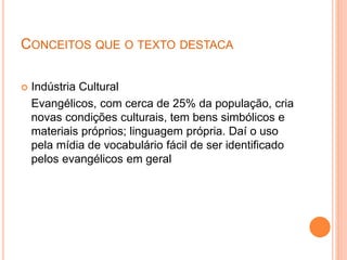 CONCEITOS QUE O TEXTO DESTACA
 Indústria Cultural
Evangélicos, com cerca de 25% da população, cria
novas condições culturais, tem bens simbólicos e
materiais próprios; linguagem própria. Daí o uso
pela mídia de vocabulário fácil de ser identificado
pelos evangélicos em geral
 