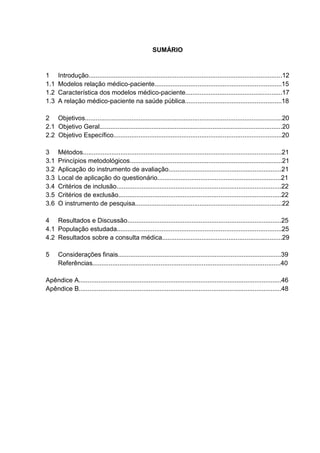 SUMÁRIO


1     Introdução............................................................................................................12
1.1   Modelos relação médico-paciente.......................................................................15
1.2   Característica dos modelos médico-paciente......................................................17
1.3   A relação médico-paciente na saúde pública......................................................18

2 Objetivos..............................................................................................................20
2.1 Objetivo Geral......................................................................................................20
2.2 Objetivo Específico..............................................................................................20

3     Métodos...............................................................................................................21
3.1   Princípios metodológicos.....................................................................................21
3.2   Aplicação do instrumento de avaliação...............................................................21
3.3   Local de aplicação do questionário.....................................................................21
3.4   Critérios de inclusão............................................................................................22
3.5   Critérios de exclusão...........................................................................................22
3.6   O instrumento de pesquisa..................................................................................22

4 Resultados e Discussão......................................................................................25
4.1 População estudada............................................................................................25
4.2 Resultados sobre a consulta médica...................................................................29

5     Considerações finais...........................................................................................39
      Referências.........................................................................................................40

Apêndice A.................................................................................................................46
Apêndice B.................................................................................................................48
 