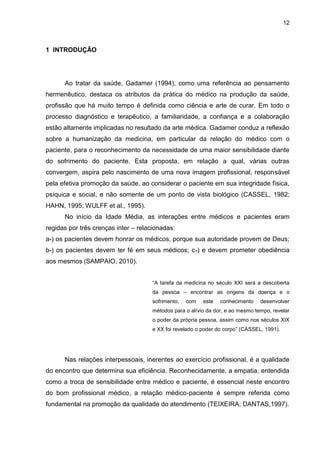 12



1 INTRODUÇÃO




      Ao tratar da saúde, Gadamer (1994), como uma referência ao pensamento
hermenêutico, destaca os atributos da prática do médico na produção da saúde,
profissão que há muito tempo é definida como ciência e arte de curar. Em todo o
processo diagnóstico e terapêutico, a familiaridade, a confiança e a colaboração
estão altamente implicadas no resultado da arte médica. Gadamer conduz a reflexão
sobre a humanização da medicina, em particular da relação do médico com o
paciente, para o reconhecimento da necessidade de uma maior sensibilidade diante
do sofrimento do paciente. Esta proposta, em relação a qual, várias outras
convergem, aspira pelo nascimento de uma nova imagem profissional, responsável
pela efetiva promoção da saúde, ao considerar o paciente em sua integridade física,
psíquica e social, e não somente de um ponto de vista biológico (CASSEL, 1982;
HAHN, 1995; WULFF et al., 1995).
      No início da Idade Média, as interações entre médicos e pacientes eram
regidas por três crenças inter – relacionadas:
a-) os pacientes devem honrar os médicos, porque sua autoridade provem de Deus;
b-) os pacientes devem ter fé em seus médicos; c-) e devem prometer obediência
aos mesmos (SAMPAIO, 2010).


                                      “A tarefa da medicina no século XXI será a descoberta
                                      da pessoa – encontrar as origens da doença e o
                                      sofrimento,   com   este   conhecimento    desenvolver
                                      métodos para o alívio da dor, e ao mesmo tempo, revelar
                                      o poder da própria pessoa, assim como nos séculos XIX
                                      e XX foi revelado o poder do corpo” (CASSEL, 1991).




      Nas relações interpessoais, inerentes ao exercício profissional, é a qualidade
do encontro que determina sua eficiência. Reconhecidamente, a empatia, entendida
como a troca de sensibilidade entre médico e paciente, é essencial neste encontro
do bom profissional médico, a relação médico-paciente é sempre referida como
fundamental na promoção da qualidade do atendimento (TEIXEIRA; DANTAS,1997).
 