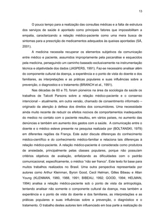 13



         O pouco tempo para a realização das consultas médicas e a falta de estrutura
dos serviços de saúde é apontado como principais fatores que impossibilitam a
empatia, caracterizando a relação médico-paciente como uma mera busca de
sintomas para a prescrição de medicamentos adequados às queixas apontadas (SÁ,
2001).
         A medicina necessita recuperar os elementos subjetivos da comunicação
entre médico e paciente, assumidos impropriamente pela psicanálise e esquecidos
pela medicina, perseguindo um caminho baseado exclusivamente na instrumentação
técnica e objetividade dos dados (JASPERS, 1991). Faz-se necessário analisar além
do componente cultural da doença, a experiência e o ponto de vista do doente e dos
familiares, as interpretações e as práticas populares e suas influências sobre a
prevenção, o diagnostico e o tratamento (BRANCH et al., 1991).
         Nas décadas de 60 e 70, foram pioneiros na área da sociologia da saúde os
trabalhos de Talcott Parsons sobre a relação médico-paciente e o consenso
intencional – atualmente, em outra versão, chamado de consentimento informado –
originado da atenção à defesa dos direitos dos consumidores. Uma necessidade
ainda muito recente de reduzir os efeitos nocivos de comportamentos inadequados
do medico no contato com o paciente resultou, em vários países, no aumento das
denúncias e também em aumento dos gastos com a saúde. A comunicação entre o
doente e o médico esteve presente na pesquisa realizada por (BOLTANSKI, 1979)
em diferentes regiões da França. Este autor discute diferenças do conhecimento
médico-científico e do conhecimento médico-familiar e relaciona tais diferenças à
relação médico-paciente. A relação médico-paciente é considerada como produtora
de ansiedade, principalmente pelas classes populares, porque não possuíam
critérios objetivos de avaliação, enfatizando as dificuldades com o padrão
comunicacional, especificamente, o médico “não ser franco”. Este texto foi base para
muitos trabalhos realizados no Brasil. Uma outra perspectiva representada por
autores como Arthur Kleinman, Byron Good, Cecil Helman, Gilles Bibeau e Allan
Young (KLENMAN, 1980, 1988, 1991; BIBEAU, 1992; GOOD, 1994; HELMAN,
1994) analisa a relação médico-paciente sob o ponto de vista da antropologia,
tentando analisar não somente o componente cultural da doença, mas também a
experiência e o ponto de vista do doente e dos familiares, as interpretações e as
práticas populares e suas influências sobre a prevenção, o diagnóstico e o
tratamento. O trabalho destes autores tem influenciado em boa parte a realização do
 
