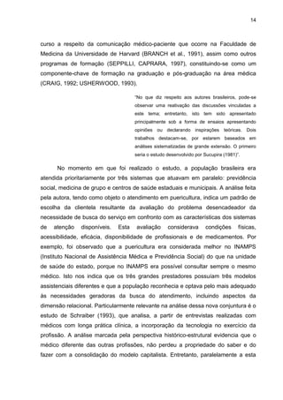 14



curso a respeito da comunicação médico-paciente que ocorre na Faculdade de
Medicina da Universidade de Harvard (BRANCH et al., 1991), assim como outros
programas de formação (SEPPILLI, CAPRARA, 1997), constituindo-se como um
componente-chave de formação na graduação e pós-graduação na área médica
(CRAIG, 1992; USHERWOOD, 1993).

                                     “No que diz respeito aos autores brasileiros, pode-se
                                     observar uma reativação das discussões vinculadas a
                                     este tema; entretanto, isto tem sido apresentado
                                     principalmente sob a forma de ensaios apresentando
                                     opiniões ou declarando inspirações       teóricas. Dois
                                     trabalhos destacam-se, por estarem baseados em
                                     análises sistematizadas de grande extensão. O primeiro
                                     seria o estudo desenvolvido por Sucupira (1981)”.

      No momento em que foi realizado o estudo, a população brasileira era
atendida prioritariamente por três sistemas que atuavam em paralelo: previdência
social, medicina de grupo e centros de saúde estaduais e municipais. A análise feita
pela autora, tendo como objeto o atendimento em puericultura, indica um padrão de
escolha da clientela resultante da avaliação do problema desencadeador da
necessidade de busca do serviço em confronto com as características dos sistemas
de   atenção   disponíveis.   Esta   avaliação      considerava      condições       físicas,
acessibilidade, eficácia, disponibilidade de profissionais e de medicamentos. Por
exemplo, foi observado que a puericultura era considerada melhor no INAMPS
(Instituto Nacional de Assistência Médica e Previdência Social) do que na unidade
de saúde do estado, porque no INAMPS era possível consultar sempre o mesmo
médico. Isto nos indica que os três grandes prestadores possuíam três modelos
assistenciais diferentes e que a população reconhecia e optava pelo mais adequado
às necessidades geradoras da busca do atendimento, incluindo aspectos da
dimensão relacional. Particularmente relevante na análise dessa nova conjuntura é o
estudo de Schraiber (1993), que analisa, a partir de entrevistas realizadas com
médicos com longa prática clínica, a incorporação da tecnologia no exercício da
profissão. A análise marcada pela perspectiva histórico-estrutural evidencia que o
médico diferente das outras profissões, não perdeu a propriedade do saber e do
fazer com a consolidação do modelo capitalista. Entretanto, paralelamente a esta
 
