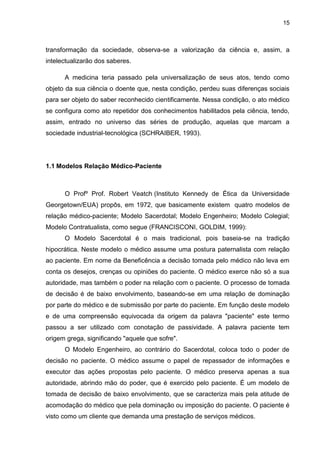 15



transformação da sociedade, observa-se a valorização da ciência e, assim, a
intelectualizarão dos saberes.

      A medicina teria passado pela universalização de seus atos, tendo como
objeto da sua ciência o doente que, nesta condição, perdeu suas diferenças sociais
para ser objeto do saber reconhecido cientificamente. Nessa condição, o ato médico
se configura como ato repetidor dos conhecimentos habilitados pela ciência, tendo,
assim, entrado no universo das séries de produção, aquelas que marcam a
sociedade industrial-tecnológica (SCHRAIBER, 1993).




1.1 Modelos Relação Médico-Paciente



      O Profº Prof. Robert Veatch (Instituto Kennedy de Ética da Universidade
Georgetown/EUA) propôs, em 1972, que basicamente existem quatro modelos de
relação médico-paciente; Modelo Sacerdotal; Modelo Engenheiro; Modelo Colegial;
Modelo Contratualista, como segue (FRANCISCONI, GOLDIM, 1999):
      O Modelo Sacerdotal é o mais tradicional, pois baseia-se na tradição
hipocrática. Neste modelo o médico assume uma postura paternalista com relação
ao paciente. Em nome da Beneficência a decisão tomada pelo médico não leva em
conta os desejos, crenças ou opiniões do paciente. O médico exerce não só a sua
autoridade, mas também o poder na relação com o paciente. O processo de tomada
de decisão é de baixo envolvimento, baseando-se em uma relação de dominação
por parte do médico e de submissão por parte do paciente. Em função deste modelo
e de uma compreensão equivocada da origem da palavra "paciente" este termo
passou a ser utilizado com conotação de passividade. A palavra paciente tem
origem grega, significando "aquele que sofre".
      O Modelo Engenheiro, ao contrário do Sacerdotal, coloca todo o poder de
decisão no paciente. O médico assume o papel de repassador de informações e
executor das ações propostas pelo paciente. O médico preserva apenas a sua
autoridade, abrindo mão do poder, que é exercido pelo paciente. É um modelo de
tomada de decisão de baixo envolvimento, que se caracteriza mais pela atitude de
acomodação do médico que pela dominação ou imposição do paciente. O paciente é
visto como um cliente que demanda uma prestação de serviços médicos.
 