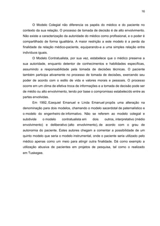 16



      O Modelo Colegial não diferencia os papéis do médico e do paciente no
contexto da sua relação. O processo de tomada de decisão é de alto envolvimento.
Não existe a caracterização da autoridade do médico como profissional, e o poder é
compartilhado de forma igualitária. A maior restrição a este modelo é a perda da
finalidade da relação médico-paciente, equiparando-a a uma simples relação entre
indivíduos iguais.
      O Modelo Contratualista, por sua vez, estabelece que o médico preserva a
sua autoridade, enquanto detentor de conhecimentos e habilidades específicas,
assumindo a responsabilidade pela tomada de decisões técnicas. O paciente
também participa ativamente no processo de tomada de decisões, exercendo seu
poder de acordo com o estilo de vida e valores morais e pessoais. O processo
ocorre em um clima de efetiva troca de informações e a tomada de decisão pode ser
de médio ou alto envolvimento, tendo por base o compromisso estabelecido entre as
partes envolvidas.
      Em 1992, Ezequiel Emanuel e Linda Emanuel propôs uma alteração na
denominação para dois modelos, chamando o modelo sacerdotal de paternalístico e
o modelo do engenheiro de informativo. Não se referem ao modelo colegial e
subdivide     o modelo    contratualista em    dois    outros, interpretativo (médio
envolvimento) e deliberativo (alto envolvimento), de acordo com o grau de
autonomia do paciente. Estes autores chegam a comentar a possibilidade de um
quinto modelo que seria o modelo instrumental, onde o paciente seria utilizado pelo
médico apenas como um meio para atingir outra finalidade. Dá como exemplo a
utilização abusiva de pacientes em projetos de pesquisa, tal como o realizado
em Tuskegee.
 
