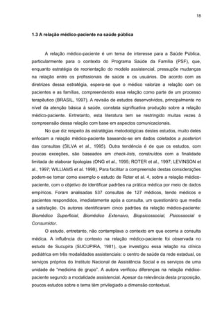 18



1.3 A relação médico-paciente na saúde pública



      A relação médico-paciente é um tema de interesse para a Saúde Pública,
particularmente para o contexto do Programa Saúde da Família (PSF), que,
enquanto estratégia de reorientação do modelo assistencial, pressupõe mudanças
na relação entre os profissionais de saúde e os usuários. De acordo com as
diretrizes dessa estratégia, espera-se que o médico valorize a relação com os
pacientes e as famílias, compreendendo essa relação como parte de um processo
terapêutico (BRASIL, 1997). A revisão de estudos desenvolvidos, principalmente no
nível da atenção básica à saúde, constata significativa produção sobre a relação
médico-paciente. Entretanto, esta literatura tem se restringido muitas vezes à
compreensão dessa relação com base em aspectos comunicacionais.
      No que diz respeito às estratégias metodológicas destes estudos, muito deles
enfocam a relação médico-paciente baseando-se em dados coletados a posteriori
das consultas (SILVA et al., 1995). Outra tendência é de que os estudos, com
poucas exceções, são baseados em check-lists, construídos com a finalidade
limitada de elaborar tipologias (ONG et al., 1995; ROTER et al., 1997; LEVINSON et
al., 1997; WILLIAMS et al. 1998). Para facilitar a compreensão destas considerações
podem-se tomar como exemplo o estudo de Roter et al. 4, sobre a relação médico-
paciente, com o objetivo de identificar padrões na prática médica por meio de dados
empíricos. Foram analisadas 537 consultas de 127 médicos, tendo médicos e
pacientes respondidos, imediatamente após a consulta, um questionário que media
a satisfação. Os autores identificaram cinco padrões da relação médico-paciente:
Biomédico Superficial, Biomédico Extensivo, Biopsicossocial, Psicossocial e
Consumidor.
      O estudo, entretanto, não contemplava o contexto em que ocorria a consulta
médica. A influência do contexto na relação médico-paciente foi observada no
estudo de Sucupira (SUCUPIRA, 1981), que investigou essa relação na clínica
pediátrica em três modalidades assistenciais: o centro de saúde da rede estadual, os
serviços próprios do Instituto Nacional de Assistência Social e os serviços de uma
unidade de “medicina de grupo”. A autora verificou diferenças na relação médico-
paciente segundo a modalidade assistencial. Apesar da relevância desta proposição,
poucos estudos sobre o tema têm privilegiado a dimensão contextual.
 
