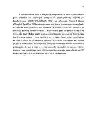 19



      A possibilidade de tratar a relação médico-paciente de forma contextualizada
pode encontrar, na abordagem ecológica do desenvolvimento proposta por
Bronfenbrenner (BRONFENBRENNER, 1996), um referencial. Franco & Bastos
(FRANCO, BASTOS, 2002) revisaram essa abordagem e propuseram uma reflexão
da relação médico-paciente sob influência de fatores contextuais, utilizando os
conceitos de micro e macrocontexto. O microcontexto pode ser compreendido como
um padrão de atividades, papéis e relações interpessoais constituintes de uma díade
primária, caracterizada por sua existência em condições físicas ou fenomenológicas.
O macrocontexto inclui elementos culturais e políticos orientadores de práticas
grupais e institucionais, a exemplo dos princípios e diretrizes do PSF. Assumindo o
pressuposto de que o micro e o macrocontexto repercutem na relação médico-
paciente, este estudo teve como objetivo geral compreender essa relação no PSF
levando em consideração dimensões micro e macrocontextuais.
 