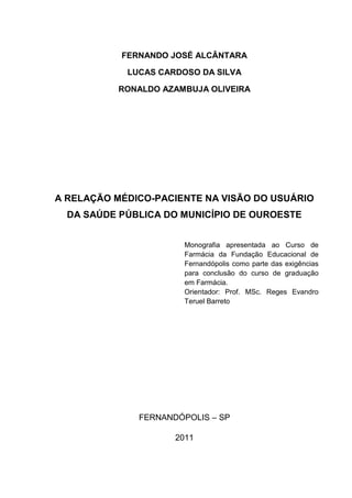 FERNANDO JOSÉ ALCÂNTARA

            LUCAS CARDOSO DA SILVA

           RONALDO AZAMBUJA OLIVEIRA




A RELAÇÃO MÉDICO-PACIENTE NA VISÃO DO USUÁRIO
  DA SAÚDE PÚBLICA DO MUNICÍPIO DE OUROESTE


                       Monografia apresentada ao Curso de
                       Farmácia da Fundação Educacional de
                       Fernandópolis como parte das exigências
                       para conclusão do curso de graduação
                       em Farmácia.
                       Orientador: Prof. MSc. Reges Evandro
                       Teruel Barreto




              FERNANDÓPOLIS – SP

                     2011
 