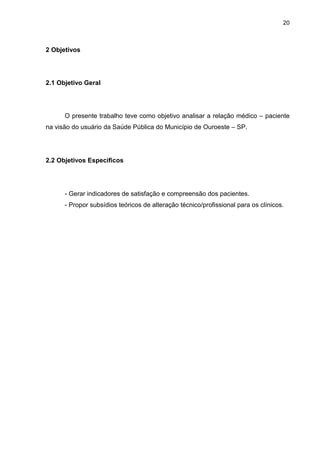 20



2 Objetivos




2.1 Objetivo Geral




      O presente trabalho teve como objetivo analisar a relação médico – paciente
na visão do usuário da Saúde Pública do Município de Ouroeste – SP.




2.2 Objetivos Específicos




      - Gerar indicadores de satisfação e compreensão dos pacientes.
      - Propor subsídios teóricos de alteração técnico/profissional para os clínicos.
 