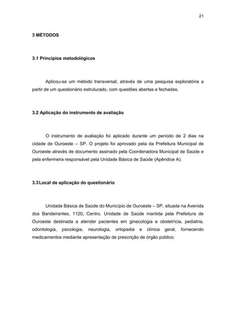 21



3 MÉTODOS




3.1 Princípios metodológicos




      Aplicou-se um método transversal, através de uma pesquisa exploratória a
partir de um questionário estruturado, com questões abertas e fechadas.




3.2 Aplicação do instrumento de avaliação




      O instrumento de avaliação foi aplicado durante um período de 2 dias na
cidade de Ouroeste – SP. O projeto foi aprovado pela da Prefeitura Municipal de
Ouroeste através de documento assinado pela Coordenadora Municipal de Saúde e
pela enfermeira responsável pela Unidade Básica de Saúde (Apêndice A).




3.3 Local de aplicação do questionário




      Unidade Básica de Saúde do Município de Ouroeste – SP, situada na Avenida
dos Bandeirantes, 1120, Centro. Unidade de Saúde mantida pela Prefeitura de
Ouroeste destinada a atender pacientes em ginecologia e obstetrícia, pediatria,
odontologia,   psicologia,   neurologia,   ortopedia   e   clínica   geral,   fornecendo
medicamentos mediante apresentação de prescrição de órgão público.
 