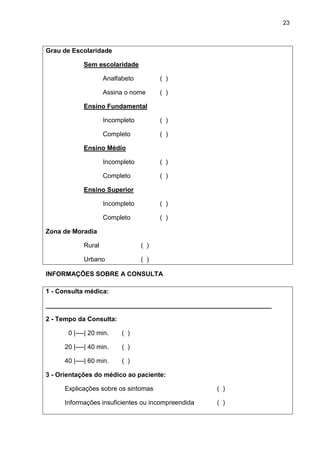 23



Grau de Escolaridade

             Sem escolaridade

                     Analfabeto         ( )

                     Assina o nome      ( )

             Ensino Fundamental

                     Incompleto         ( )

                     Completo           ( )

             Ensino Médio

                     Incompleto         ( )

                     Completo           ( )

             Ensino Superior

                     Incompleto         ( )

                     Completo           ( )

Zona de Moradia

             Rural                ( )

             Urbano               ( )

INFORMAÇÕES SOBRE A CONSULTA

1 - Consulta médica:

_______________________________________________________________

2 - Tempo da Consulta:

       0 |----| 20 min.    ( )

      20 |----| 40 min.    ( )

      40 |----| 60 min.    ( )

3 - Orientações do médico ao paciente:

      Explicações sobre os sintomas                 ( )

      Informações insuficientes ou incompreendida   ( )
 