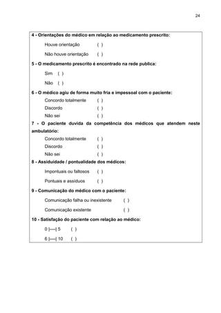 24



4 - Orientações do médico em relação ao medicamento prescrito:

      Houve orientação         ( )

      Não houve orientação     ( )

5 - O medicamento prescrito é encontrado na rede publica:

      Sim     ( )

      Não     ( )

6 - O médico agiu de forma muito fria e impessoal com o paciente:
      Concordo totalmente      ( )
      Discordo                 ( )
      Não sei                  ( )
7 - O paciente duvida da competência dos médicos que atendem neste
ambulatório:
      Concordo totalmente      ( )
      Discordo                 ( )
      Não sei                  ( )
8 - Assiduidade / pontualidade dos médicos:

      Impontuais ou faltosos   ( )

      Pontuais e assíduos      ( )

9 - Comunicação do médico com o paciente:

      Comunicação falha ou inexistente    ( )

      Comunicação existente               ( )

10 - Satisfação do paciente com relação ao médico:

      0 |----| 5    ( )

      6 |----| 10   ( )
 