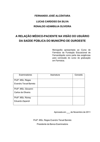 FERNANDO JOSÉ ALCÂNTARA

                         LUCAS CARDOSO DA SILVA

                       RONALDO AZAMBUJA OLIVEIRA



 A RELAÇÃO MÉDICO-PACIENTE NA VISÃO DO USUÁRIO
     DA SAÚDE PÚBLICA DO MUNICÍPIO DE OUROESTE


                                           Monografia apresentada ao Curso de
                                           Farmácia da Fundação Educacional de
                                           Fernandópolis como parte das exigências
                                           para conclusão do curso de graduação
                                           em Farmácia.




     Examinadores                       Assinatura                Conceito

Profº. MSc. Reges
Evandro Teruel Barreto

Profº. MSc. Giovanni
Carlos de Oliveira

Profº. MSc. Roney
Eduardo Zaparoli




                                            Aprovada em ___ de Novembro de 2011


                       Profº. MSc. Reges Evandro Teruel Barreto
                          Presidente da Banca Examinadora
 