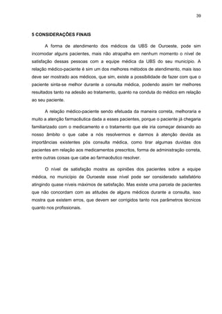 39



5 CONSIDERAÇÕES FINAIS

      A forma de atendimento dos médicos da UBS de Ouroeste, pode sim
incomodar alguns pacientes, mais não atrapalha em nenhum momento o nível de
satisfação dessas pessoas com a equipe médica da UBS do seu município. A
relação médico-paciente é sim um dos melhores métodos de atendimento, mais isso
deve ser mostrado aos médicos, que sim, existe a possibilidade de fazer com que o
paciente sinta-se melhor durante a consulta médica, podendo assim ter melhores
resultados tanto na adesão ao tratamento, quanto na conduta do médico em relação
ao seu paciente.

      A relação médico-paciente sendo efetuada da maneira correta, melhoraria e
muito a atenção farmacêutica dada a esses pacientes, porque o paciente já chegaria
familiarizado com o medicamento e o tratamento que ele iria começar deixando ao
nosso âmbito o que cabe a nós resolvermos e darmos à atenção devida as
importâncias existentes pós consulta médica, como tirar algumas duvidas dos
pacientes em relação aos medicamentos prescritos, forma de administração correta,
entre outras coisas que cabe ao farmacêutico resolver.

      O nível de satisfação mostra as opiniões dos pacientes sobre a equipe
médica, no município de Ouroeste esse nível pode ser considerado satisfatório
atingindo quase níveis máximos de satisfação. Mas existe uma parcela de pacientes
que não concordam com as atitudes de alguns médicos durante a consulta, isso
mostra que existem erros, que devem ser corrigidos tanto nos parâmetros técnicos
quanto nos profissionais.
 