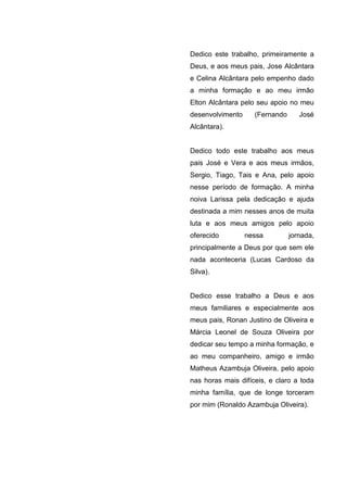 Dedico este trabalho, primeiramente a
Deus, e aos meus pais, Jose Alcântara
e Celina Alcântara pelo empenho dado
a minha formação e ao meu irmão
Elton Alcântara pelo seu apoio no meu
desenvolvimento     (Fernando      José
Alcântara).


Dedico todo este trabalho aos meus
pais José e Vera e aos meus irmãos,
Sergio, Tiago, Tais e Ana, pelo apoio
nesse período de formação. A minha
noiva Larissa pela dedicação e ajuda
destinada a mim nesses anos de muita
luta e aos meus amigos pelo apoio
oferecido         nessa         jornada,
principalmente a Deus por que sem ele
nada aconteceria (Lucas Cardoso da
Silva).


Dedico esse trabalho a Deus e aos
meus familiares e especialmente aos
meus pais, Ronan Justino de Oliveira e
Márcia Leonel de Souza Oliveira por
dedicar seu tempo a minha formação, e
ao meu companheiro, amigo e irmão
Matheus Azambuja Oliveira, pelo apoio
nas horas mais difíceis, e claro a toda
minha família, que de longe torceram
por mim (Ronaldo Azambuja Oliveira).
 