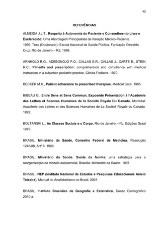 40



                                    REFERÊNCIAS

ALMEIDA J.L.T., Respeito à Autonomia do Paciente e Consentimento Livre e
Esclarecido: Uma Abordagem Principialista da Relação Médico-Paciente.
1999. Tese (Doutorado)- Escola Nacional de Saúde Pública, Fundação Oswaldo
Cruz, Rio de Janeiro – RJ, 1999.


ARNHOLD R.G., ADEBONOJO F.O., CALLAS E.R., CALLAS J., CARTE E., STEIN
R.C., Patients and prescription: comprehension and compliance with medical
instruction in a suburban pediatric practice. Clinica Pediatra. 1970.


BECKER M.H., Patient adherence to prescribed therapies. Medical Care, 1985.


BIBEAU G., Entre Sens et Sens Commun, Exposéde Présentation à l’Académie
des Lettres et Scences Humaines de la Société Royale Du Canada. Montréal:
Académie des Lettres et des Sciences Humaines de La Société Royale du Canada,
1992.


BOLTANSKI L., As Classes Sociais e o Corpo. Rio de Janeiro – RJ, Edições Graal
1979.


BRASIL, Ministério da Saúde, Conselho Federal de Medicina, Resolução
1246/88, Artº 8, 1988.


BRASIL, Ministério da Saúde. Saúde da família: uma estratégia para a
reorganização do modelo assistencial. Brasília: Ministério da Saúde; 1997.


BRASIL, INEP (Instituto Nacional de Estudos e Pesquisas Educacionais Anísio
Teixeira). Manual do Analfabetismo no Brasil; 2001.


BRASIL, Instituto Brasileiro de Geografia e Estatística, Censo Demográfico
2010-a.
 