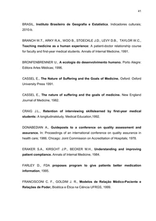 41



BRASIL, Instituto Brasileiro de Geografia e Estatística. Indicadores culturais;
2010-b.


BRANCH W.T., ARKY R.A., WOO B., STOECKLE J.D., LEVY D.B., TAYLOR W.C.,
Teaching medicine as a human experience: A patient-doctor relationship course
for faculty and first-year medical students. Annals of Internal Medicine, 1991.


BRONFENBRENNER U., A ecologia do desenvolvimento humano. Porto Alegre:
Editora Artes Médicas; 1996.


CASSEL E., The Nature of Suffering and the Goals of Medicine. Oxford: Oxford
University Press 1991.


CASSEL E., The nature of suffering and the goals of medicine. New England
Journal of Medicine, 1982.


CRAIG J.L., Retention of interviewing skillslearned by first-year medical
students: A longitudinalstudy. Medical Education,1992.


DONABEDIAN A., Guideposts to a conference on quality assessment and
assurance. In: Proceedings of an international conference on quality assurance in
health care; 1986. Chicago: Joint Commission on Accreditation of Hospitals; 1978.


ERAKER S.A., KIRSCHT J.P., BECKER M.H., Understanding and improving
patient compliance. Annals of Internal Medicine, 1984.


FARLEY D., FDA proposes program to give patients better medication
information, 1995.


FRANCISCONI C. F., GOLDIM J. R., Modelos de Relação Médico-Paciente e
Relações de Poder, Bioética e Ética na Ciência UFRGS, 1999.
 