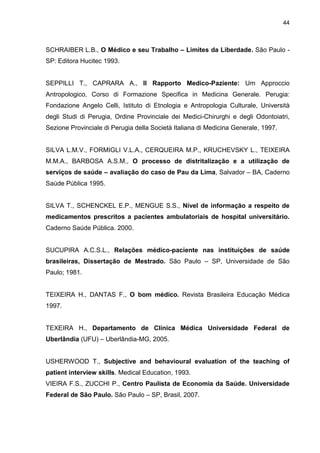 44



SCHRAIBER L.B., O Médico e seu Trabalho – Limites da Liberdade. São Paulo -
SP: Editora Hucitec 1993.


SEPPILLI T., CAPRARA A., Il Rapporto Medico-Paziente: Um Approccio
Antropologico, Corso di Formazione Specifica in Medicina Generale. Perugia:
Fondazione Angelo Celli, Istituto di Etnologia e Antropologia Culturale, Università
degli Studi di Perugia, Ordine Provinciale dei Medici-Chirurghi e degli Odontoiatri,
Sezione Provinciale di Perugia della Società Italiana di Medicina Generale, 1997.


SILVA L.M.V., FORMIGLI V.L.A., CERQUEIRA M.P., KRUCHEVSKY L., TEIXEIRA
M.M.A., BARBOSA A.S.M., O processo de distritalização e a utilização de
serviços de saúde – avaliação do caso de Pau da Lima, Salvador – BA, Caderno
Saúde Pública 1995.


SILVA T., SCHENCKEL E.P., MENGUE S.S., Nível de informação a respeito de
medicamentos prescritos a pacientes ambulatoriais de hospital universitário.
Caderno Saúde Pública. 2000.


SUCUPIRA A.C.S.L., Relações médico-paciente nas instituições de saúde
brasileiras, Dissertação de Mestrado. São Paulo – SP, Universidade de São
Paulo; 1981.


TEIXEIRA H., DANTAS F., O bom médico. Revista Brasileira Educação Médica
1997.


TEXEIRA H., Departamento de Clínica Médica Universidade Federal de
Uberlândia (UFU) – Uberlândia-MG, 2005.


USHERWOOD T., Subjective and behavioural evaluation of the teaching of
patient interview skills. Medical Education, 1993.
VIEIRA F.S., ZUCCHI P., Centro Paulista de Economia da Saúde. Universidade
Federal de São Paulo. São Paulo – SP, Brasil, 2007.
 