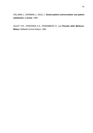 45



WILLIAMS J., WEINMAN J., DALE J., Doctor-patient communication and patient
satisfaction: a review. 1998.



WULFF H.R., PEDERSEN S.A., ROSEMBERG R., La Filosofia della Medicina.
Milano: Raffaello Cortina Editore, 1995.
 