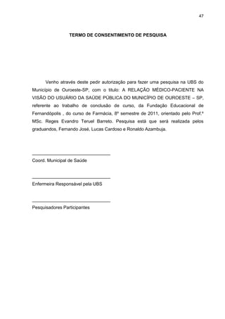 47



                 TERMO DE CONSENTIMENTO DE PESQUISA




      Venho através deste pedir autorização para fazer uma pesquisa na UBS do
Município de Ouroeste-SP, com o titulo: A RELAÇÃO MÉDICO-PACIENTE NA
VISÃO DO USUÁRIO DA SAÚDE PÚBLICA DO MUNICÍPIO DE OUROESTE – SP,
referente ao trabalho de conclusão de curso, da Fundação Educacional de
Fernandópolis , do curso de Farmácia, 8º semestre de 2011, orientado pelo Prof.º
MSc. Reges Evandro Teruel Barreto. Pesquisa está que será realizada pelos
graduandos, Fernando José, Lucas Cardoso e Ronaldo Azambuja.




_______________________________
Coord. Municipal de Saúde


_______________________________
Enfermeira Responsável pela UBS


_______________________________
Pesquisadores Participantes
 