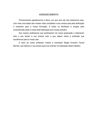 AGRADECIMENTO

      Primeiramente agradecemos a Deus, por que sem ele não estaríamos aqui,
com mais uma etapa das nossas vidas completas e aos nossos pais pela dedicação
e empenho para a nossa formação. A todos os familiares e amigos pela
compreensão dada a nossa total dedicação aos nossos estudos.
      Aos nossos professores que participaram da nossa graduação e dedicaram
todo o seu tempo a nos ensinar tudo o que sabem sobre a profissão que
escolhemos para a nossa vida.
      E claro ao nosso professor mestre e orientador Reges Evandro Teruel
Barreto, que dedicou o seu tempo para nos orientar na realização deste trabalho.
 