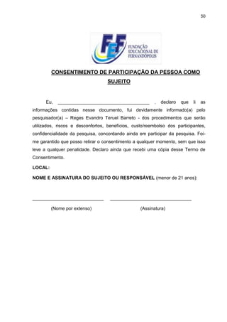 50




         CONSENTIMENTO DE PARTICIPAÇÃO DA PESSOA COMO
                                   SUJEITO


      Eu,   ____________________________________         ,   declaro   que   li   as
informações contidas nesse documento, fui devidamente informado(a) pelo
pesquisador(a) – Reges Evandro Teruel Barreto - dos procedimentos que serão
utilizados, riscos e desconfortos, benefícios, custo/reembolso dos participantes,
confidencialidade da pesquisa, concordando ainda em participar da pesquisa. Foi-
me garantido que posso retirar o consentimento a qualquer momento, sem que isso
leve a qualquer penalidade. Declaro ainda que recebi uma cópia desse Termo de
Consentimento.

LOCAL:

NOME E ASSINATURA DO SUJEITO OU RESPONSÁVEL (menor de 21 anos):



____________________________        ________________________________

         (Nome por extenso)                       (Assinatura)
 