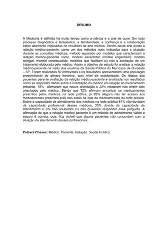 RESUMO



A Medicina é definida há muito tempo como a ciência e a arte de curar. Em todo
processo diagnóstico e terapêutico, a familiaridade, a confiança e a colaboração
estão altamente implicadas no resultado da arte médica. Dentro desta arte existe a
relação médico-paciente, como um dos métodos mais indicados para a atuação
durante as consultas médicas, método separado por modelos que caracterizam a
relação médico-paciente como, modelo sacerdotal; modelo engenheiro; modelo
colegial; modelo contratualista, modelos que facilitam ou não a aceitação de um
tratamento elaborado pelo médico. Assim o objetivo de estudo foi analisar a relação
médico-paciente na visão dos usuários da Saúde Pública do Município de Ouroeste
– SP. Foram realizadas 50 entrevistas e os resultados apresentaram uma população
predominante do gênero feminino, com nível de escolaridade. Os relatos dos
pacientes perante avaliação da relação médico-paciente e analisada nos resultados
como as respostas dadas sobre a orientação do médico em relação ao medicamento
prescrito, 78% afirmaram que houve orientação e 22% relataram não terem sido
orientados pelo médico. Sendo que 72% afirmam encontrar os medicamentos
prescritos pelos médicos na rede pública, já 28% alegam não ter acesso aos
medicamentos prescritos pois não estão na lista de medicamentos da rede pública.
Sobre a capacidade de atendimento dos médicos na rede pública 61% não duvidam
da capacidade profissional desses médicos, 33% dúvida da capacidade de
atendimento e 6% não souberam ou não quiseram responder essa pergunta. A
afirmação de que a relação médico-paciente é um método de atendimento válido e
seguro é correta, pois, fica visível que alguns pacientes não concordam com a
atuação de atendimento desses profissionais.


Palavra Chaves: Médico. Paciente. Relação. Saúde Publica
 