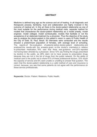 ABSTRACT


Medicine is defined long ago as the science and art of healing. In all diagnostic and
therapeutic process, familiarity, trust and collaboration are highly involved in the
outcome of medical art. In this art there is the doctor-patient relationship as one of
the most suitable for the performance during medical visits, separate method for
models that characterize the doctor-patient relationship as a model priestly, model
engineer, model collegial, model contractualist, models that facilitate or not the
acceptance of an elaborate treatment by a physician. Thus the objective of the study
was to analyze the doctor-patient in the patient´s vision in users of Public Health of
the City of Gold, St. Paul, Brazil. 50 interviews were conducted and the results
showed a predominant population of females, with average level of schooling.
The reports of the evaluation of patients before doctor-patient relationship and
analyzed the results with the answers given on the doctor's orientation in relation
to prescribed medication, 78% said that there was guidance and 22% reported
not having been directed by a physician. Since 72% say finding the drugs prescribed
by doctors in the public, as 28% claim not to have access to prescription drugs
because they are not in the list of drugs from the public network. On the ability of
medical care in the public not to share 61% of these professional doctors, 33% doubt
the capacity of service and 6% were unable or unwilling to answer that question. The
claim that the doctor-patient relationship is a valid method of care and insurance is
correct, because, you see that some patients do not agree with the performance oh
these service professionals.



Keywords: Doctor. Patient. Relations. Public Health.
 