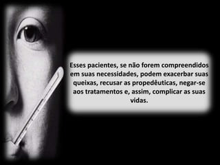 Esses pacientes, se não forem compreendidos
em suas necessidades, podem exacerbar suas
queixas, recusar as propedêuticas, negar-se
aos tratamentos e, assim, complicar as suas
vidas.
 