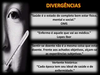 “Saúde é o estado de completo bem estar físico,
mental e social.”
OMS
“Enfermo é aquele que vai ao médico.”
Lopes Ibor
“Sentir-se doente não é a mesma coisa que estar
doente. Frente aos achados objetivos, alçam-se
as experiências subjetivas.”
Vertente histórica:
“Cada época tem seu ideal de saúde e de
enfermidade.”
 
