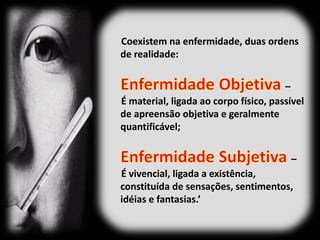 Coexistem na enfermidade, duas ordens
de realidade:
–
É material, ligada ao corpo físico, passível
de apreensão objetiva e geralmente
quantificável;
–
É vivencial, ligada a existência,
constituída de sensações, sentimentos,
idéias e fantasias.’
 