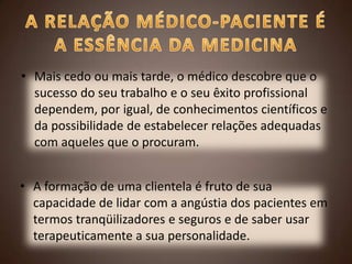 • Mais cedo ou mais tarde, o médico descobre que o
sucesso do seu trabalho e o seu êxito profissional
dependem, por igual, de conhecimentos científicos e
da possibilidade de estabelecer relações adequadas
com aqueles que o procuram.
• A formação de uma clientela é fruto de sua
capacidade de lidar com a angústia dos pacientes em
termos tranqüilizadores e seguros e de saber usar
terapeuticamente a sua personalidade.

 