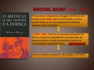 •Psicanalista e bioquímico húngaro, formou-se em
medicina em 1918, com uma brilhante carreira,
qualificando-se em neuropsiquiatria, filosofia,
química, física e biologia.
• 1950 - 1961 –Tornou-se consultor psiquiatra da
Clínica Tavistock, trabalhando na supervisão de
grupos clínicos criando uma prática médica de
treinamento conhecida como
GRUPO BALINT

•Deste trabalho resultaram 165 artigos e 10 livros

 