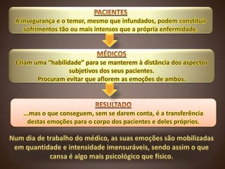 A insegurança e o temor, mesmo que infundados, podem constituir
sofrimentos tão ou mais intensos que a própria enfermidade.

Criam uma “habilidade” para se manterem à distância dos aspectos
subjetivos dos seus pacientes.
Procuram evitar que aflorem as emoções de ambos.

...mas o que conseguem, sem se darem conta, é a transferência
destas emoções para o corpo dos pacientes e deles próprios.

 