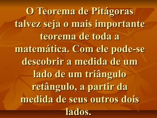 O Teorema de PitágorasO Teorema de Pitágoras
talvez seja o mais importantetalvez seja o mais importante
teorema de toda ateorema de toda a
matemática. Com ele pode-sematemática. Com ele pode-se
descobrir a medida de umdescobrir a medida de um
lado de um triângulolado de um triângulo
retângulo, a partir daretângulo, a partir da
medida de seus outros doismedida de seus outros dois
lados.lados.
 