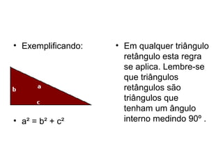 • Exemplificando:
• a² = b² + c²
• Em qualquer triângulo
retângulo esta regra
se aplica. Lembre-se
que triângulos
retângulos são
triângulos que
tenham um ângulo
interno medindo 90º .
 
