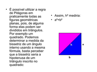 • É possível utilizar a regra
de Pitágoras em
praticamente todas as
figuras geométricas
planas, pois, de alguma
forma elas podem ser
divididos em triângulos.
Por exemplo um
quadrado. Podemos
determinar a medida da
bissetriz de um ângulo
interno usando a mesma
fórmula, basta perceber
que a bissetriz seria a
hipotenusa de um
triângulo inscrito no
quadrado:
• Assim, h² mediria:
• a²+b²
 