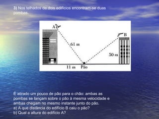 3) Nos telhados de dois edifícios encontram-se duas
pombas.
É atirado um pouco de pão para o chão: ambas as
pombas se lançam sobre o pão à mesma velocidade e
ambas chegam no mesmo instante junto do pão.
a) A que distância do edifício B caiu o pão?
b) Qual a altura do edifício A?
 