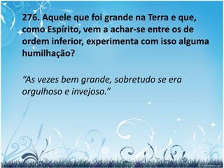 275 – a. Como devemos entender essa elevação e esse rebaixamento?  	“Não sabes que os Espíritos são de diferentes ordens, conforme seus méritos? Pois bem! O maior da Terra pode pertencer à última categoria entre os Espíritos, ao passo que o seu servo pode estar na primeira. Compreendes isto? Não disse Jesus: aquele que se humilhar será exaltado e aquele que se exaltar será humilhado?”