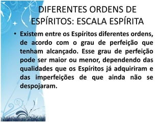 DIFERENTES ORDENS DE ESPÍRITOS: ESCALA ESPÍRITAExistem entre os Espíritos diferentes ordens, de acordo com o grau de perfeição que tenham alcançado. Esse grau de perfeição pode ser maior ou menor, dependendo das qualidades que os Espíritos já adquiriram e das imperfeições de que ainda não se despojaram.